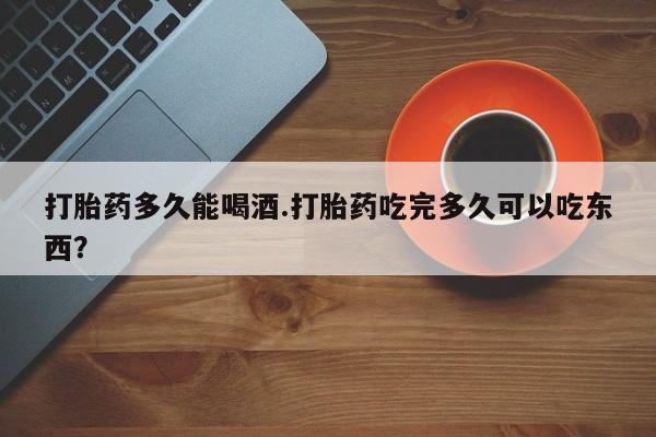 流产药使用打胎药多久能喝酒.打胎药吃完多久可以吃东西？