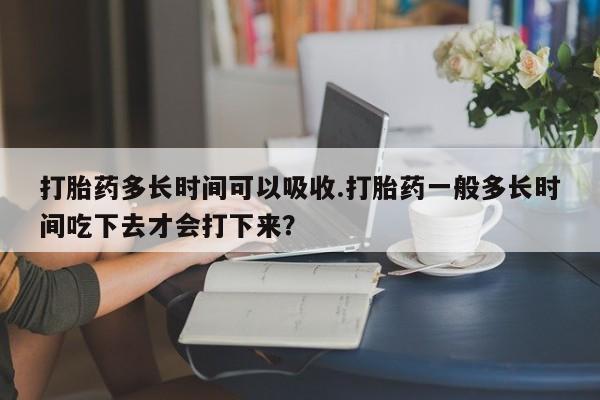 流产药使用打胎药多长时间可以吸收.打胎药一般多长时间吃下去才会打下来？