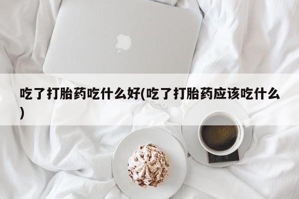 流产药使用吃了打胎药吃什么好(吃了打胎药应该吃什么)