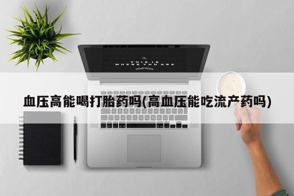 流产药使用血压高能喝打胎药吗(高血压能吃流产药吗)