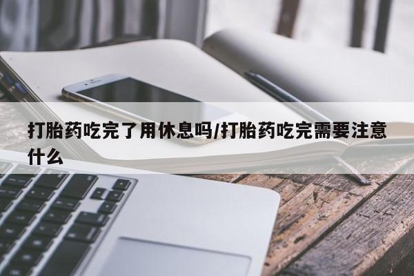 流产药使用打胎药吃完了用休息吗/打胎药吃完需要注意什么