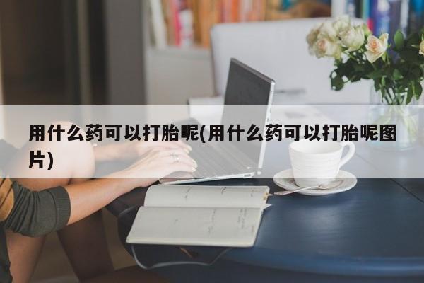流产药使用用什么药可以打胎呢(用什么药可以打胎呢图片)
