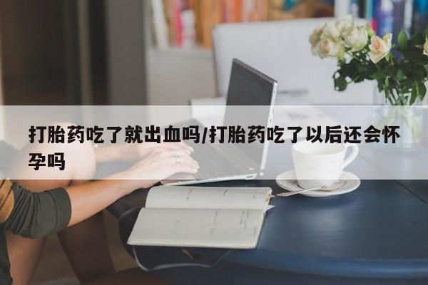 流产药使用打胎药吃了就出血吗/打胎药吃了以后还会怀孕吗